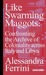 Alessandra Ferrini - Like Swarming Maggots - Confronting the Archive of Coloniality across Italy and Libya